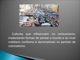 Culturas que influenciam no consumismo,
implantando formas de pensar o mundo e do viver
cotidiano conforme é demonstrado no período de
colonialismo.
 