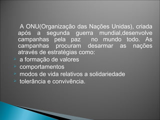 A ONU(Organização das Nações Unidas), criada
 após a segunda guerra mundial,desenvolve
 campanhas pela paz          no mundo todo. As
 campanhas procuram desarmar as nações
 através de estratégias como:
 a formação de valores
 comportamentos
 modos de vida relativos a solidariedade
 tolerância e convivência.
 