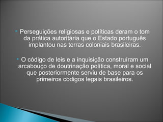    Perseguições religiosas e políticas deram o tom
     da prática autoritária que o Estado português
       implantou nas terras coloniais brasileiras.

    O código de leis e a inquisição construíram um
    arcabouço de doutrinação política, moral e social
       que posteriormente serviu de base para os
          primeiros códigos legais brasileiros.
 