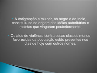 A estigmação a mulher, ao negro e ao índio,
    constituiu-se na origem das idéias autoritárias e
        racistas que vingaram posteriormente.

   Os atos de violência contra essas classes menos
     favorecidas da população estão presentes nos
            dias de hoje com outros nomes.
 