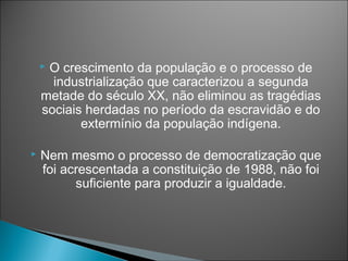 O crescimento da população e o processo de
      industrialização que caracterizou a segunda
    metade do século XX, não eliminou as tragédias
    sociais herdadas no período da escravidão e do
           extermínio da população indígena.

   Nem mesmo o processo de democratização que
    foi acrescentada a constituição de 1988, não foi
          suficiente para produzir a igualdade.
 