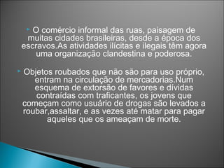  O comércio informal das ruas, paisagem de
     muitas cidades brasileiras, desde a época dos
    escravos.As atividades ilícitas e ilegais têm agora
        uma organização clandestina e poderosa.
   Objetos roubados que não são para uso próprio,
       entram na circulação de mercadorias.Num
       esquema de extorsão de favores e dívidas
       contraídas com traficantes, os jovens que
    começam como usuário de drogas são levados a
    roubar,assaltar, e as vezes até matar para pagar
          aqueles que os ameaçam de morte.
 