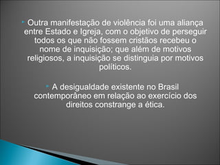 Outra manifestação de violência foi uma aliança
entre Estado e Igreja, com o objetivo de perseguir
   todos os que não fossem cristãos recebeu o
     nome de inquisição; que além de motivos
 religiosos, a inquisição se distinguia por motivos
                      políticos.

        A desigualdade existente no Brasil
    contemporâneo em relação ao exercício dos
            direitos constrange a ética.
 