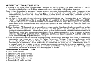 A RESPEITO DO TEMA, PODE-SE DIZER
1 - Desde o dia 11 de maio, manifestações contrárias ao monopólio do poder pelos membros do Partido
     Revolucionário Institucional (PRI) no México estão sendo chamadas de Primavera Mexicana.
2 - As graves denúncias de corrupção contra o governo, seguidas da repressão aos meios de comunicação,
     tem ampliado o movimento que começou com o protesto dos estudantes da Universidade
     Iberoamericana, localizada na Cidade do México, durante a visita de Peña Nieto, candidato do PRI à
     presidência.
3 - Na época, forças policiais reprimiram brutalmente manifestantes da “Frente de Povos em Defesa da
     Terra”, que protestavam contra a construção de um aeroporto em Texcoco. De acordo com a CNDH
     (Comissão Nacional de Direitos Humanos), a repressão resultou na morte de dois jovens, na prisão de
     mais de duzentos manifestantes e no estupro de quarenta e sete mulheres por membros das forças
     repressoras.
4 - O candidato do PRI à presidência acusa os líderes dos protestos de estarem ligados ao partido de Andrés
     Manuel López Obrador, candidato à presidência pelo PRD (Partido da Revolução Democrática), seu
     principal adversário eleitoral. Peña afirmou ainda que os manifestantes não seriam estudantes e que
     foram pagos pelos seus opositores esquerdistas. Diante dessas acusações, os universitários gravaram
     um vídeo no qual 131 jovens mostram a carteira de identificação da universidade. A partir de então, teve
     início o movimento #yosoy132 (“eu sou o 132”).
5 - Além dos estudantes da Universidade Iberoamericana, universitários de outras instituições se juntaram ao
     movimento e se organizam por meio do Twitter, Facebook e Youtube. Entre as manifestantes já há
     jovens da UNAM, do Instituto Politécnico Nacional, da Universidade Autônoma Metropolitana, da
     Universidade Autônoma da Cidade do México, do Claustro de Sor Juana, da TEC de Monterrey, do ITAM
     e da ANÁHUAC. Os próprios dirigentes estudantis definem o movimento, "Primavera Mexicana", como
     uma luta "em que os jovens florescem e espalham suas ideias como pólen, no qual os corações se
     incendeiam, as mentes se abrem e se fazem tangíveis as ilusões".
ESTÃO CORRETAS SOBRE O TEMA:
a) Todas estão corretas
b) Somente 1,3,4,5 estão corretas
c) Somente 2,3,4 e 5 estão corretas
d) Somente 1,3,4,5 estão corretas
e) Somente 2,4,5 estão corretas
 