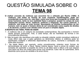 QUESTÃO SIMULADA SOBRE O
          TEMA 98
O melhor conceito de violência que encontrei foi o utilizado por Rocha (1996): A
    violência, sob todas as formas de suas inúmeras manifestações, pode ser
    considerada como uma vis, vale dizer, como uma força que transgride os limites dos
    seres humanos, tanto na sua realidade física e psíquica, quanto no campo de suas
    realizações sociais, éticas, estéticas, políticas e religiosas. Em outras palavras, a
    violência, sob todas as suas formas, desrespeita os direitos fundamentais do ser
    humano, sem os quais o homem deixa de ser considerado como sujeito de direitos
    e de deveres, e passa a ser olhado como um puro e simples objeto.
A RESPEITO DO TEMA, PODE-SE DIZER
1 - A violência não é um estigma da sociedade contemporânea. Ela acompanha o homem
    desde tempos imemoriais, mas, a cada tempo, ela se manifesta de formas e em
    circunstâncias diferentes.
2 - Não há quem não identifique uma ação ou situação violenta, porém conceituar violência é
    muito difícil visto que a ação geradora ou sentimento relativo à violência pode ter
    significados múltiplos e diferentes dependentes da cultura, momento e condições nas
    quais elas ocorrem.
3 - Na Idade Média, por exemplo, certos procedimentos violentos eram formas de
    demonstração de amor a Deus. Nessa mesma época, havia a prova do ordálio, que
    consistia em submeter o suspeito de crime ou de falso amor a Deus a ter que segurar
    uma barra de ferro em brasa para provar sua inocência. Caso não se queimasse, seria
    absolvido como prova da verdade e do amor divino.
 