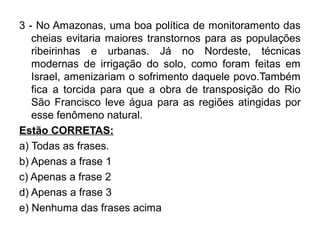 3 - No Amazonas, uma boa política de monitoramento das
   cheias evitaria maiores transtornos para as populações
   ribeirinhas e urbanas. Já no Nordeste, técnicas
   modernas de irrigação do solo, como foram feitas em
   Israel, amenizariam o sofrimento daquele povo.Também
   fica a torcida para que a obra de transposição do Rio
   São Francisco leve água para as regiões atingidas por
   esse fenômeno natural.
Estão CORRETAS:
a) Todas as frases.
b) Apenas a frase 1
c) Apenas a frase 2
d) Apenas a frase 3
e) Nenhuma das frases acima
 
