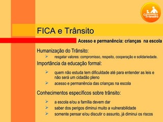 FICA e Trânsito
                       Acesso e permanência: crianças na escola

Humanização do Trânsito:
       resgatar valores: compromisso, respeito, cooperação e solidariedade.
Importância da educação formal:
       quem não estuda tem dificuldade até para entender as leis e
        não será um cidadão pleno
       acesso e permanência das crianças na escola

Conhecimentos específicos sobre trânsito:
       a escola e/ou a família devem dar
       saber dos perigos diminui muito a vulnerabilidade
       somente pensar e/ou discutir o assunto, já diminui os riscos
 