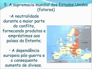 5. A supremacia mundial dos Estados Unidos
                 (fatores)
   •A neutralidade
durante a maior parte
      do conflito,
fornecendo produtos e
   empréstimos aos
  países da Entente;

   • A dependência
europeia pós-guerra e
    o consequente
 aumento de divisas.
 