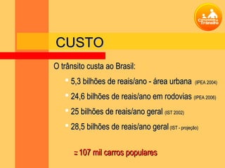 CUSTO
O trânsito custa ao Brasil:
    5,3 bilhões de reais/ano - área urbana        (IPEA 2004)

    24,6 bilhões de reais/ano em rodovias (IPEA 2006)
    25 bilhões de reais/ano geral (IST 2002)
    28,5 bilhões de reais/ano geral (IST - projeção)


      - 107 mil carros populares
      ~
 