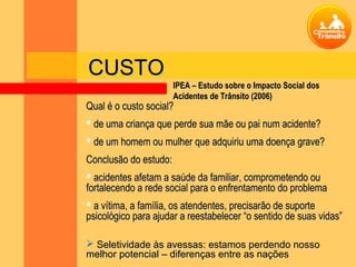 CUSTO
                      IPEA – Estudo sobre o Impacto Social dos
                      Acidentes de Trânsito (2006)
Qual é o custo social?
 de uma criança que perde sua mãe ou pai num acidente?
 de um homem ou mulher que adquiriu uma doença grave?
Conclusão do estudo:
 acidentes afetam a saúde da familiar, comprometendo ou
fortalecendo a rede social para o enfrentamento do problema
 a vítima, a família, os atendentes, precisarão de suporte
psicológico para ajudar a reestabelecer “o sentido de suas vidas”

 Seletividade às avessas: estamos perdendo nosso
melhor potencial – diferenças entre as nações
 