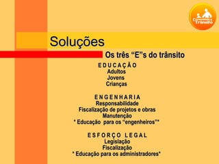 Soluções
                Os três “E”s do trânsito
             EDUCAÇÃO
               Adultos
               Jovens
               Crianças

             ENGENHARIA
              Responsabilidade
      Fiscalização de projetos e obras
                Manutenção
   * Educação para os “engenheiros”*

         ESFORÇO LEGAL
                Legislação
               Fiscalização
   * Educação para os administradores*
 