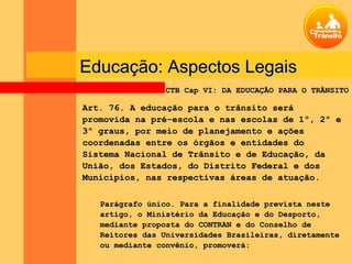 Educação: Aspectos Legais
                CTB Cap VI: DA EDUCAÇÃO PARA O TRÂNSITO

Art. 76. A educação para o trânsito será
promovida na pré-escola e nas escolas de 1º, 2º e
3º graus, por meio de planejamento e ações
coordenadas entre os órgãos e entidades do
Sistema Nacional de Trânsito e de Educação, da
União, dos Estados, do Distrito Federal e dos
Municípios, nas respectivas áreas de atuação.

   Parágrafo único. Para a finalidade prevista neste
   artigo, o Ministério da Educação e do Desporto,
   mediante proposta do CONTRAN e do Conselho de
   Reitores das Universidades Brasileiras, diretamente
   ou mediante convênio, promoverá:
 