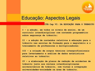 Educação: Aspectos Legais
                 CTB Cap VI: DA EDUCAÇÃO PARA O TRÂNSITO
....
I - a adoção, em todos os níveis de ensino, de um
currículo interdisciplinar com conteúdo programático
sobre segurança de trânsito;

II - a adoção de conteúdos relativos à educação para o
trânsito nas escolas de formação para o magistério e o
treinamento de professores e multiplicadores;

III - a criação de corpos técnicos interprofissionais
para levantamento e análise de dados estatísticos
relativos ao trânsito;

IV - a elaboração de planos de redução de acidentes de
trânsito junto aos núcleos interdisciplinares
universitários de trânsito, com vistas à integração
universidades-sociedade na área de trânsito.
 