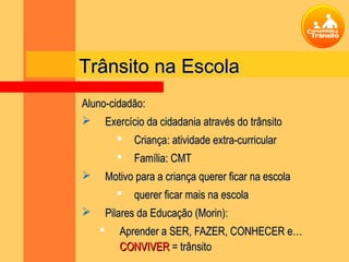 Trânsito na Escola
Aluno-cidadão:
 Exercício da cidadania através do trânsito
             Criança: atividade extra-curricular
             Família: CMT
       Motivo para a criança querer ficar na escola
           querer ficar mais na escola
       Pilares da Educação (Morin):
          Aprender a SER, FAZER, CONHECER e…
           CONVIVER = trânsito
 