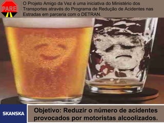 O Projeto Amigo da Vez é uma iniciativa do Ministério dos
Transportes através do Programa de Redução de Acidentes nas   232

Estradas em parceria com o DETRAN.




     Objetivo: Reduzir o número de acidentes
   Skanska Brasil Ltda   2

     provocados por motoristas alcoolizados.
 