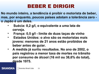 BEBER E DIRIGIR                       241




No mundo inteiro, a tendência é proibir o motorista de beber,
mas, por enquanto, poucos países adotam a tolerância zero -
o Japão é um deles.
    • Suécia: 0,2 g/l, o equivalente a uma lata de
       cerveja.
    • França: 0,5 g/l - limite de duas taças de vinho
    • Estados Unidos: o alvo são os motoristas mais
       jovens: menores de 21 anos estão proibidos de
       beber antes de guiar.
    • A medida já surtiu resultados. No ano de 2002, o
       país registrou a menor taxa de mortes no trânsito
       por consumo de álcool (16 mil ou 38,6% do total),
       desde 1975.
           Skanska Brasil Ltda   11
 