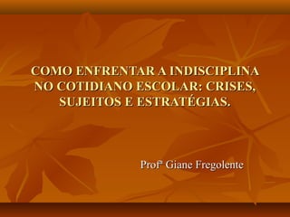 COMO ENFRENTAR A INDISCIPLINA
NO COTIDIANO ESCOLAR: CRISES,
   SUJEITOS E ESTRATÉGIAS.



             Profª Giane Fregolente
 