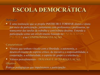 ESCOLA DEMOCRÁTICA
Definição
 É uma instituição que se propõe INSTRUIR E FORMAR alunos e aluna

   por meio da participação, juntamente com professores e professoras, no
   transcorrer das tarefas de trabalho e convivência docente. Entende a
   participação como um envolvimento baseado no EXERCÍCIO DA
   PALAVRA e no COMPROMISSO DA AÇÃO

Características
 Valores que tenham vínculo com a liberdade, a autonomia, o

   desenvolvimento do espírito crítico, da iniciativa e responsabilidade, a
   cooperação, a solidariedade, o espírito de grupo e a tolerância.
 Valores procedimentais – DIÁLOGO E AUTO-REGULAÇÃO

Objetivo
Práticas pedagógicas que impulsionem a participação.
 