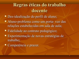 Regras éticas do trabalho
               docente
   Des-idealização do perfil de aluno;
   Aluno-problema como um porta- voz das
    relações estabelecidas em sala de aula;
   Fidelidade ao contrato pedagógico;
   Experimentação de novas estratégias de
    trabalho;
   Competência e prazer.
 