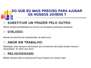 DO QUE EU MAIS PRECISO PARA AJUDAR
                 OS NOSSOS JOVENS ?

 SUBSTITUIR UM PRAZER PELO OUTRO:
Ofertar sempre possibilidade de convívio em situações prazerosas saudáveis.

 DIÁLOGO:
Através do exercício da compreensão, do saber ouvir.

 AMOR EM TRABALHO:
Dedicação, estar sempre a demonstrar que no exercício da função sempre haverá a
necessidade do “fazer com amor”.

 RELIGIOSIDADE:
Refletir sempre sobre a presença da Força Criadora em nossas vidas.
 