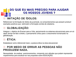DO QUE EU MAIS PRECISO PARA AJUDAR
                OS NOSSOS JOVENS ?

 IMITAÇÃO DE ÍDOLOS:
Referenciar na formação de ídolos da juventude, os comportamentos que possam produzir
exemplos positivos que estimulem a formação correta de cidadania.

 GLOBALIZAÇÃO:
Integrar o objetivo do Ensinar para a Vida, aproximando os sistemas educacionais para um só
ideal: formar de fato e direito, o pensamento crítico para o crescimento humanizado na
globalização.

 ÉTICA:
Estabelecer como referencial maior, a postura ética na área educacional.

 POR MEDO DE ERRAR AS PESSOAS NÃO
PRODUZEM NADA.
Necessidade de analisar posicionamentos, rompendo com atitudes que podem representar
impedimentos para atualizar-se nas propostas sobre EDUCAÇÃO.
 