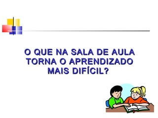 O QUE NA SALA DE AULA
TORNA O APRENDIZADO
    MAIS DIFÍCIL?
 