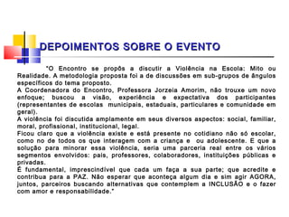 DEPOIMENTOS SOBRE O EVENTO

          “O Encontro se propôs a discutir a Violência na Escola: Mito ou
Realidade. A metodologia proposta foi a de discussões em sub-grupos de ângulos
específicos do tema proposto.
A Coordenadora do Encontro, Professora Jorzeia Amorim, não trouxe um novo
enfoque; buscou a visão, experiência e expectativa dos participantes
(representantes de escolas municipais, estaduais, particulares e comunidade em
geral).
A violência foi discutida amplamente em seus diversos aspectos: social, familiar,
moral, profissional, institucional, legal.
Ficou claro que a violência existe e está presente no cotidiano não só escolar,
como no de todos os que interagem com a criança e ou adolescente. E que a
solução para minorar essa violência, seria uma parceria real entre os vários
segmentos envolvidos: pais, professores, colaboradores, instituições públicas e
privadas.
É fundamental, imprescindível que cada um faça a sua parte; que acredite e
contribua para a PAZ. Não esperar que aconteça algum dia e sim agir AGORA,
juntos, parceiros buscando alternativas que contemplem a INCLUSÃO e o fazer
com amor e responsabilidade.”
 