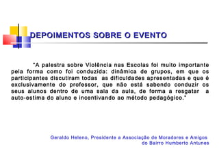 DEPOIMENTOS SOBRE O EVENTO



        “A palestra sobre Violência nas Escolas foi muito importante
pela forma como foi conduzida: dinâmica de grupos, em que os
participantes discutiram todas as dificuldades apresentadas e que é
exclusivamente do professor, que não está sabendo conduzir os
seus alunos dentro de uma sala da aula, de forma a resgatar a
auto-estima do aluno e incentivando ao método pedagógico.”




             Geraldo Heleno, Presidente a Associação de Moradores e Amigos
                                                 do Bairro Humberto Antunes
 