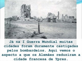 Já na I Guerra Mundial muitas
 cidades foram duramente castigadas
   pelos bombardeios. Aqui vemos o
aspecto a que os Alemães reduziram a
      cidade francesa de Ypres.
 