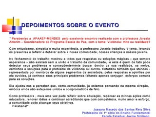 DEPOIMENTOS SOBRE O EVENTO

“ Parabenizo a APAAEP-MENDES pelo excelente encontro realizado com a professora Jorzeia
Amorim – Coordenadora do Programa Escola de Paz, com o tema: Violência: mito ou realidade?
 
Com entusiasmo, simpatia e muita experiência, a professora Jorzeia trabalhou o tema, levando
os presentes a refletir e debater sobre a nossa comunidade, nossas crianças e nossos jovens.
 
No fechamento do trabalho mostrou a todos que respostas ou soluções mágicas – que sempre
esperamos – não existem sem a união e trabalho da comunidade, e esta é quem de fato pode
detectar seus problemas e conseqüentemente buscar dentro da sua realidade, os meios,
caminhos e soluções para o problema da violência ou outros. Enfatizou também que Mendes -
representada por membros de alguns segmentos da sociedade, pelas respostas e opiniões por
ela ouvidas, já conhece seus principais problemas faltando apenas conjugar esforços comuns
para as soluções.
 
Ela ajudou-nos a perceber que, como comunidade, já estamos pensando na mesma direção,
embora ainda não estejamos unidos e comprometidos de fato.
 
Como professora , mais uma vez pude refletir sobre educação, repensar as minhas ações como
educadora, renovar idéias e continuar acreditando que com competência, muito amor e esforço,
a comunidade pode alcançar seus objetivos.
  Parabéns!”
                                                         Jussara Macedo dos Santos Reis Silva
                                                  Professora da 1ª série do Ensino Fundamental
 