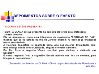 DEPOIMENTOS SOBRE O EVENTO


“ A CLAMA ESTEVE PRESENTE !
 
19/09 : A CLAMA esteve presente na palestra proferida pela professora
  Jorzeia Amorim.
Ela se apresentou como uma integrante do movimento “ESCOLAS DE PAZ”,
dizendo que só no Estado do Rio de Janeiro existem 70 escolas já engajadas
nesse voluntariado.
A violência doméstica foi apontada como uma das maiores dificuldades pois,
uma criança criada com brutalidade, seguirá o mesmo caminho.
Por fim, ficou a pergunta “Como contribuir para diminuir a violência nas
Escolas?
E como resposta ficou a sugestão:”Escola abrindo nos fins de semana, para
integrar a comunidade.”
 
      (Transcrito do Boletim da CLAMA - Cinco Lagos Associação de Moradores e
                                                                      Amigos).
 
 
 