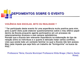 DEPOIMENTOS SOBRE O EVENTO


VIOLÊNCIA NAS ESCOLAS, MITO OU REALIDADE ?
 
“ Ter participado deste evento foi uma experiência muito positiva para mim,
pois a partir disto pude elaborar questionamentos sobre o meu efetivo papel
dentro da Escola,enquanto agente participativo em um processo de
relacionamentos diversos e nem sempre satisfatórios.
Percebi que a Escola tem relevante importância na elaboração do tipo de
relação entre os indivíduos e o quanto é delicado tratar certos conflitos,
visto que existe todo um contexto familiar no qual a Escola não tem acesso.
Mas nada impede que seja feito um trabalho de “formiguinha” na busca da
PAZ.”

 
    Professora Tânia; Escola Municipal Professora Hilda Braga ( Bairro Santa
                                                                     Rosa).
 
