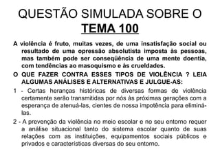 QUESTÃO SIMULADA SOBRE O
         TEMA 100
A violência é fruto, muitas vezes, de uma insatisfação social ou
   resultado de uma opressão absolutista imposta às pessoas,
   mas também pode ser conseqüência de uma mente doentia,
   com tendências ao masoquismo e às crueldades.
O QUE FAZER CONTRA ESSES TIPOS DE VIOLÊNCIA ? LEIA
   ALGUMAS ANÁLISES E ALTERNATIVAS E JULGUE-AS:
1 - Certas heranças históricas de diversas formas de violência
   certamente serão transmitidas por nós às próximas gerações com a
   esperança de atenuá-las, cientes de nossa impotência para eliminá-
   las.
2 - A prevenção da violência no meio escolar e no seu entorno requer
   a análise situacional tanto do sistema escolar quanto de suas
   relações com as instituições, equipamentos sociais públicos e
   privados e características diversas do seu entorno.
 