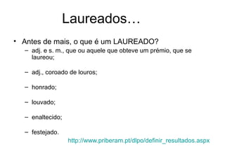 Laureados…
• Antes de mais, o que é um LAUREADO?
  – adj. e s. m., que ou aquele que obteve um prémio, que se
    laureou;

  – adj., coroado de louros;

  – honrado;

  – louvado;

  – enaltecido;

  – festejado.
                  http://www.priberam.pt/dlpo/definir_resultados.aspx
 