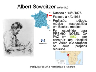 Albert Scweitzer (Alemão)
                              • Nasceu a 14/1/1875
                              • Faleceu a 4/9/1965
                              • Profissão:      teólogo,
                                músico     (especialista
                                em Bach) e médico.
                              • Foi    escolhido    para
                                PRÉMIO NOBEL DA
                                PAZ em 1952          por
                                construir um Hospital
            Ana Marg e Ricº     em África (Gabão)com
                                os     seus     próprios
                                recursos.




      Pesquisa de Ana Margarida e Ricardo
 