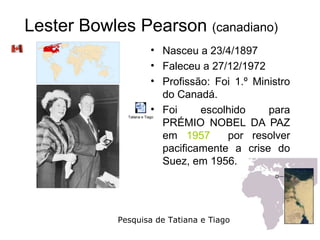 Lester Bowles Pearson (canadiano)
                           • Nasceu a 23/4/1897
                           • Faleceu a 27/12/1972
                           • Profissão: Foi 1.º Ministro
                             do Canadá.
                           • Foi     escolhido     para
              Tatiana e Tiago

                             PRÉMIO NOBEL DA PAZ
                             em 1957      por resolver
                             pacificamente a crise do
                             Suez, em 1956.




            Pesquisa de Tatiana e Tiago
 