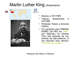 Martin Luther King (Americano)
               Cláudia e Fábio



                             • Nasceu a 15/1/1929
                             • Faleceu    assassinado      a
                               4/4/1968
                             • Profissão: Pastor e Activista
                               Político
                             • Foi escolhido para PRÉMIO
                               NOBEL DA PAZ em 1964
                               por defendeu os Direitos
                               Civis das pessoas de cor,
                               através da não-violência. O
                               seu discurso ficou famoso:
                               “Eu tenho um sonho”.



          Pesquisa da Fábio e Cláudia
 