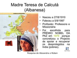Madre Teresa de Calcutá
      (Albanesa)
                  • Nasceu a 27/8/1910
                  • Faleceu a 5/9/1997
                  • Profissão: Professora e
                    Missionária
                  • Foi    escolhida   para
                    PRÉMIO NOBEL DA
                    PAZ em 1979 porque
                    concretizou o Projecto
                    de apoiar e recuperar
                    os desprotegidos na
                    Índia (pobres).
                                       Alexª e Ruben

       Pesquisa de Alexandra e Rúben
 