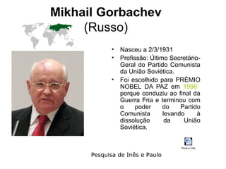 Mikhail Gorbachev
     (Russo)
             •   Nasceu a 2/3/1931
             •   Profissão: Último Secretário-
                 Geral do Partido Comunista
                 da União Soviética.
             •   Foi escolhido para PRÉMIO
                 NOBEL DA PAZ em 1990
                 porque conduziu ao final da
                 Guerra Fria e terminou com
                 o     poder     do    Partido
                 Comunista       levando     à
                 dissolução       da    União
                 Soviética.


                                       Paulo e Inês

      Pesquisa de Inês e Paulo
 