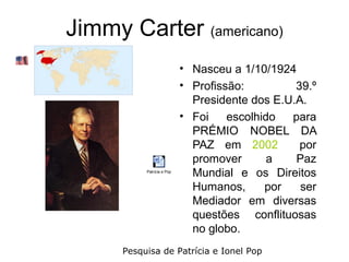 Jimmy Carter (americano)
                            • Nasceu a 1/10/1924
                            • Profissão:         39.º
                              Presidente dos E.U.A.
                            • Foi    escolhido  para
                              PRÉMIO NOBEL DA
                              PAZ em 2002         por
                              promover       a   Paz
           Patrícia e Pop
                              Mundial e os Direitos
                              Humanos,      por   ser
                              Mediador em diversas
                              questões conflituosas
                              no globo.
      Pesquisa de Patrícia e Ionel Pop
 