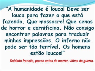 “A humanidade é louca! Deve ser
    louca para fazer o que está
fazendo. Que massacre! Que cenas
de horror e carnificina. Não consigo
  encontrar palavras para traduzir
 minhas impressões. O inferno não
 pode ser tão terrível. Os homens
           estão loucos!”
   Soldado francês, pouco antes de morrer, vítima da guerra.
 