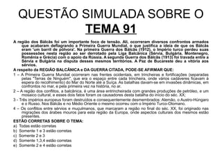 QUESTÃO SIMULADA SOBRE O
          TEMA 91
A região dos Bálcãs foi um importante foco de tensão. Ali, ocorreram diversos confrontos armados
     que acabaram deflagrando a Primeira Guerra Mundial, o que justifica a ideia de que os Bálcãs
     eram 'um barril de pólvora'. Na primeira Guerra dos Bálcãs (1912), o Império turco perdeu suas
     possessões nesta região ao ser derrotado pela Liga Balcânica (Sérvia, Bulgária, Montenegro,
     Romênia e Grécia) com o apoio da Rússia. A segunda Guerra dos Bálcãs (1913) foi travada entre a
     Sérvia e Bulgária na disputa desses mesmos territórios. A Paz de Bucareste deu a vitória aos
     sérvios.
A respeito da REGIÃO BALCÂNICA e DA GUERRA CITADA, PODE-SE AFIRMAR QUE:
1 – A Primeira Guerra Mundial ocorreram nas frentes ocidentais, em trincheiras e fortificações (separadas
     pelas "Terras de Ninguém", que era o espaço entre cada trincheira, onde vários cadáveres ficavam à
     espera do recolhimento) do Mar do Norte até a Suíça. As batalhas davam-se em invasões dinâmicas, em
     confrontos no mar, e pela primeira vez na história, no ar.
2 – A região dos conflitos, a balcânica, é uma área entrincheirada com grandes produções de petróleo, e um
     mosaico cultural, e esses dois fatos foram os causadores desta batalha do início do séc. XX;
3 - Três impérios europeus foram destruídos e consequentemente desmembrados: Alemão, o Austro-Húngaro
     e o Russo. Nos Bálcãs e no Médio Oriente o mesmo ocorreu com o Império Turco-Otomano.
4 – Os conflitos entre sérvios e muçulmanos, que marcaram a região no final do séc. XX, foi originado nas
     migrações dos árabes mouros para esta região da Europa, onde aspectos culturais dos mesmos estão
     presentes.
ESTÃO CORRETAS SOBRE O TEMA:
a) Todas estão corretas
b) Somente 1 e 3 estão corretas
c) Somente 2 e 3
d) Somente 1,3,4 estão corretas
e) Somente 2 e 4 estão corretas
 