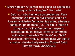    Entrevistador: O senhor não gosta da expressão
           "choque de civilizações". Por quê?
     Said: (...) são inúmeros os problemas. Para
       começar, ela trata as civilizações como se
    fossem entidades fechadas, lacradas, alheias a
     qualquer tipo de troca (...). Por fim, a idéia de
         choque de civilizações tem um aspecto
      caricatural muito nocivo, como se enormes
       entidades chamadas "Ocidente" e o "Islã"
    estivessem num ringue, lutando para ver qual é
     a melhor. (intelectual palestino Edward Said)
                -Revista Veja, 25/06/2003.
 