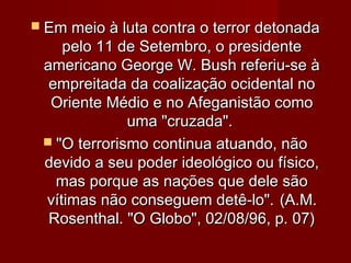  Em meio à luta contra o terror detonada
    pelo 11 de Setembro, o presidente
 americano George W. Bush referiu-se à
  empreitada da coalização ocidental no
  Oriente Médio e no Afeganistão como
              uma "cruzada".
  "O terrorismo continua atuando, não
 devido a seu poder ideológico ou físico,
   mas porque as nações que dele são
 vítimas não conseguem detê-lo". (A.M.
  Rosenthal. "O Globo", 02/08/96, p. 07)
 