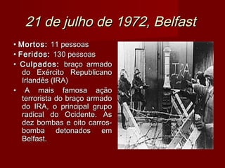 21 de julho de 1972, Belfast
• Mortos: 11 pessoas
• Feridos: 130 pessoas
• Culpados: braço armado
   do Exército Republicano
   Irlandês (IRA)
• A mais famosa ação
   terrorista do braço armado
   do IRA, o principal grupo
   radical do Ocidente. As
   dez bombas e oito carros-
   bomba detonados em
   Belfast.
 