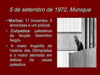 5 de setembro de 1972, Munique
• Mortos: 11 inocentes, 5
  terroristas e um policial.
• Culpados: palestinos
  da facção Setembro
  Negro.
• A maior tragédia da
  história das Olimpíadas
  e o maior atentado em
  defesa       da    causa
  palestina.
 