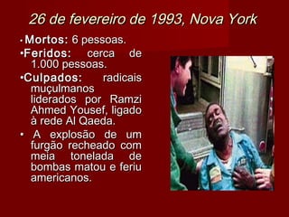 26 de fevereiro de 1993, Nova York
• Mortos: 6 pessoas.
•Feridos: cerca de
  1.000 pessoas.
•Culpados:      radicais
  muçulmanos
  liderados por Ramzi
  Ahmed Yousef, ligado
  à rede Al Qaeda.
• A explosão de um
  furgão recheado com
  meia tonelada de
  bombas matou e feriu
  americanos.
 