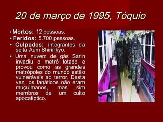 20 de março de 1995, Tóquio
• Mortos: 12 pessoas.
• Feridos: 5.700 pessoas.
• Culpados: integrantes da
   seita Aum Shirinkyo.
• Uma nuvem de gás Sarin
   invadiu o metrô lotado e
   provou como as grandes
   metrópoles do mundo estão
   vulneráveis ao terror. Desta
   vez, os fanáticos não eram
   muçulmanos,      mas     sim
   membros de um culto
   apocalíptico.
 