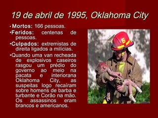 19 de abril de 1995, Oklahoma City
• Mortos:   166 pessoas.
•Feridos:      centenas de
  pessoas.
•Culpados: extremistas de
  direita ligados a milícias.
•Quando uma van recheada
  de explosivos caseiros
  rasgou um prédio do
  governo ao meio na
  pacata      e    interiorana
  Oklahoma        City,      as
  suspeitas logo recaíram
  sobre homens de barba e
  turbante e Corão na mão.
  Os     assassinos       eram
  brancos e americanos.
 