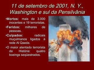 11 de setembro de 2001, N. Y.,
  Washington e sul da Pensilvânia
•Mortos: mais de 3.000
  inocentes e 19 terroristas.
•Feridos:     milhares    de
  pessoas.
•Culpados:           radicais
  muçulmanos ligados à
  rede Al Qaeda.
•O maior atentado terrorista
  da     História:    quatro
  boeings seqüestrados.
 